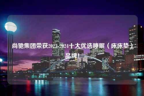 尚驰集团荣获2023-2024十大优选睡眠（床床垫）品牌！