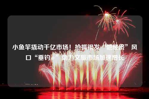 小鱼竿撬动千亿市场！抢抓银发“他经济”风口“垂钓+”助力文旅市场加速增长