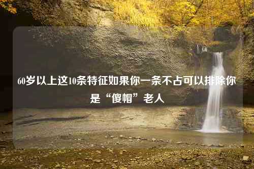 60岁以上这10条特征如果你一条不占可以排除你是“傻帽”老人