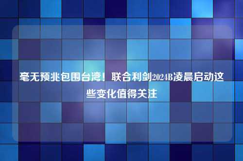 毫无预兆包围台湾！联合利剑2024B凌晨启动这些变化值得关注