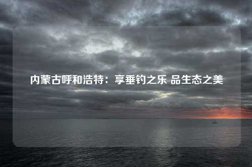 内蒙古呼和浩特：享垂钓之乐 品生态之美