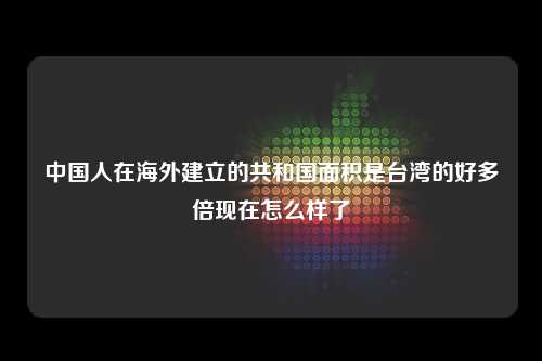 中国人在海外建立的共和国面积是台湾的好多倍现在怎么样了