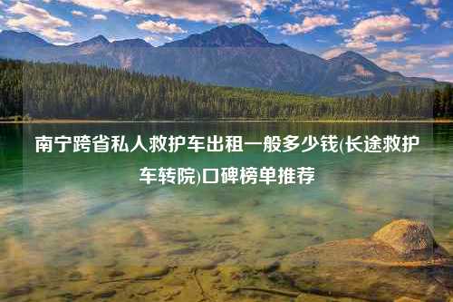 南宁跨省私人救护车出租一般多少钱(长途救护车转院)口碑榜单推荐