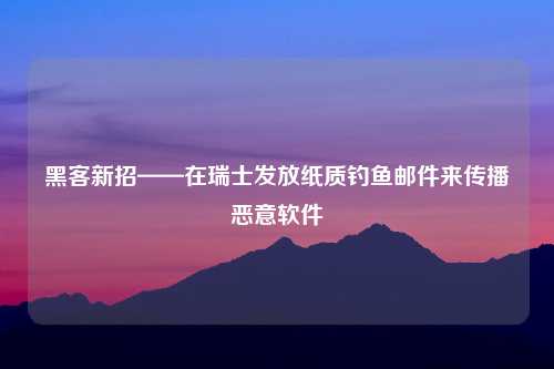 黑客新招——在瑞士发放纸质钓鱼邮件来传播恶意软件