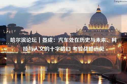 哈尔滨论坛｜晏成：汽车处在历史与未来、科技与人文的十字路口 考验战略远见