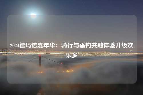 2024禧玛诺嘉年华：骑行与垂钓共融体验升级欢乐多