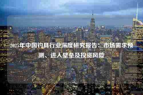 2025年中国钓具行业深度研究报告：市场需求预测、进入壁垒及投资风险