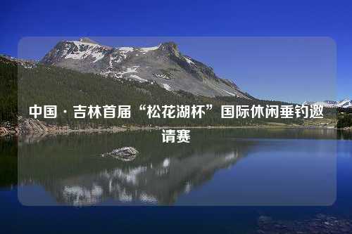 中国·吉林首届“松花湖杯”国际休闲垂钓邀请赛