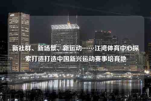 新社群、新场景、新运动……江湾体育中心探索打造打造中国新兴运动赛事培育地