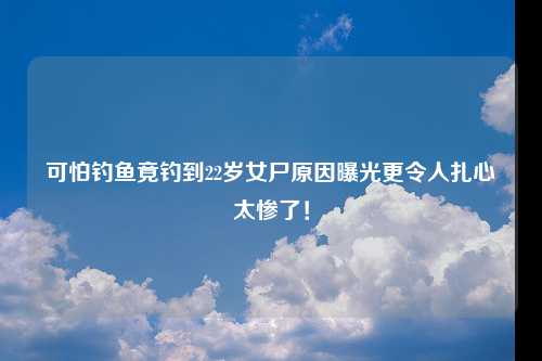 可怕钓鱼竟钓到22岁女尸原因曝光更令人扎心太惨了！