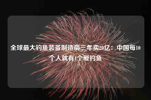 全球最大钓鱼装备制造商三年卖20亿：中国每10个人就有1个爱钓鱼