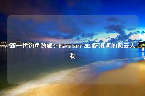 新一代钓鱼劲旅：Bassmaster 2023萨滨河的风云人物