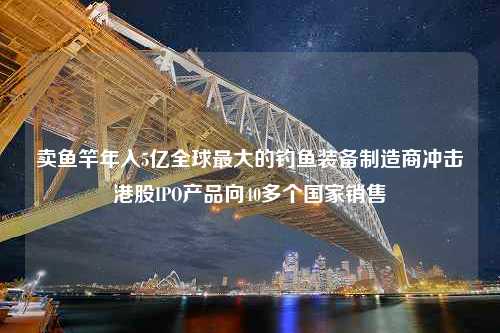 卖鱼竿年入5亿全球最大的钓鱼装备制造商冲击港股IPO产品向40多个国家销售