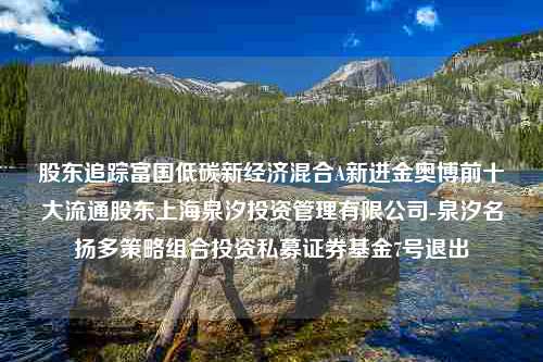 股东追踪富国低碳新经济混合A新进金奥博前十大流通股东上海泉汐投资管理有限公司-泉汐名扬多策略组合投资私募证券基金7号退出