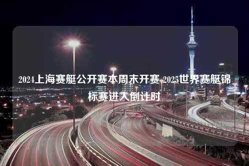 2024上海赛艇公开赛本周末开赛 2025世界赛艇锦标赛进入倒计时