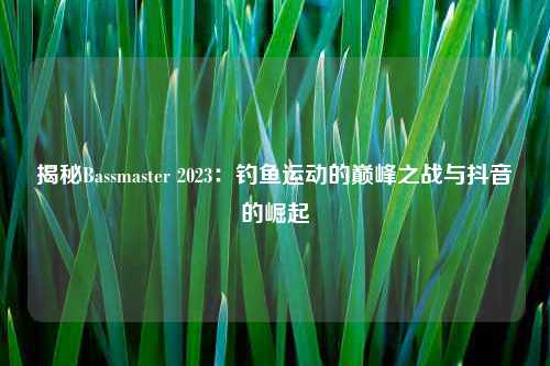 揭秘Bassmaster 2023：钓鱼运动的巅峰之战与抖音的崛起