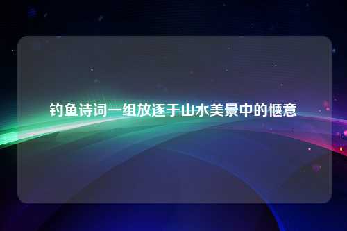 钓鱼诗词一组放逐于山水美景中的惬意