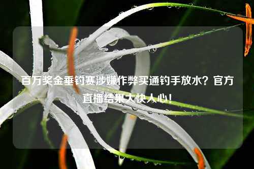 百万奖金垂钓赛涉嫌作弊买通钓手放水？官方直播结果大快人心！