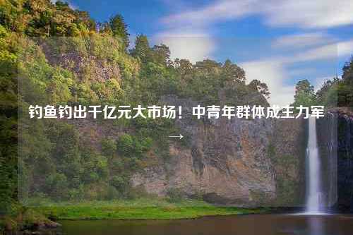 钓鱼钓出千亿元大市场！中青年群体成主力军→