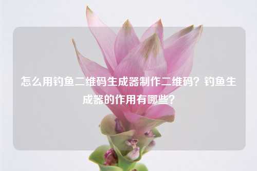 怎么用钓鱼二维码生成器制作二维码？钓鱼生成器的作用有哪些？