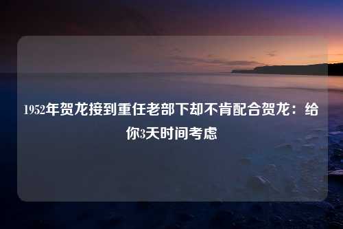 1952年贺龙接到重任老部下却不肯配合贺龙：给你3天时间考虑