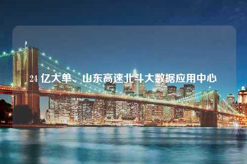 24 亿大单、山东高速北斗大数据应用中心