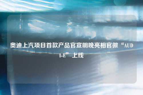 奥迪上汽项目首款产品官宣明晚亮相官微“AUDI-E”上线