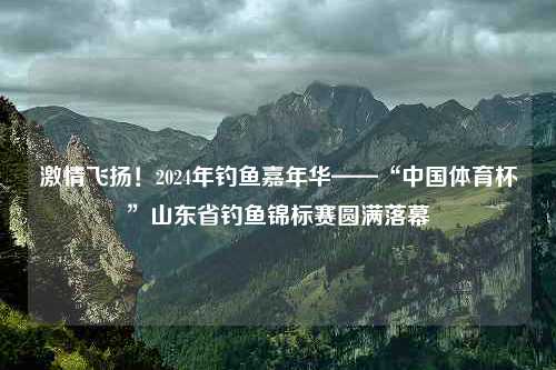 激情飞扬！2024年钓鱼嘉年华——“中国体育杯”山东省钓鱼锦标赛圆满落幕