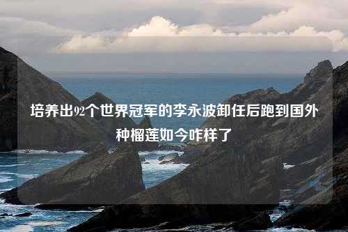 培养出92个世界冠军的李永波卸任后跑到国外种榴莲如今咋样了