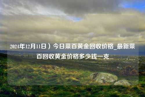 2024年12月11日）今日菜百黄金回收价格_最新菜百回收黄金价格多少钱一克