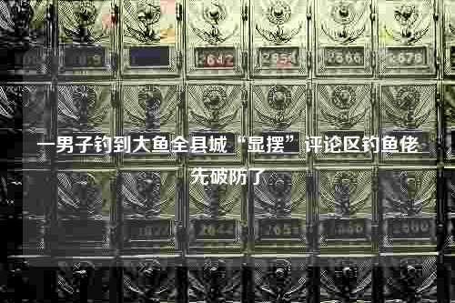 一男子钓到大鱼全县城“显摆”评论区钓鱼佬先破防了