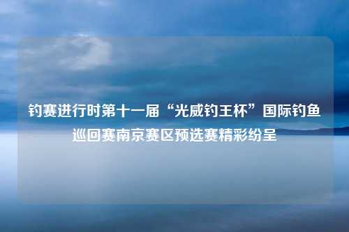 钓赛进行时第十一届“光威钓王杯”国际钓鱼巡回赛南京赛区预选赛精彩纷呈