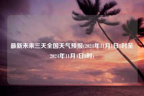 最新未来三天全国天气预报(2024年11月1日8时至2024年11月4日8时)