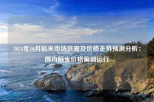 2024年10月稻米市场供需及价格走势预测分析：国内稻米价格偏弱运行