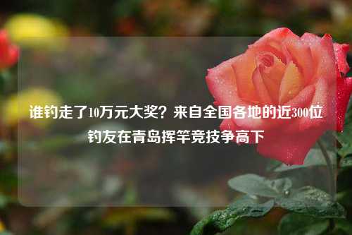 谁钓走了10万元大奖？来自全国各地的近300位钓友在青岛挥竿竞技争高下