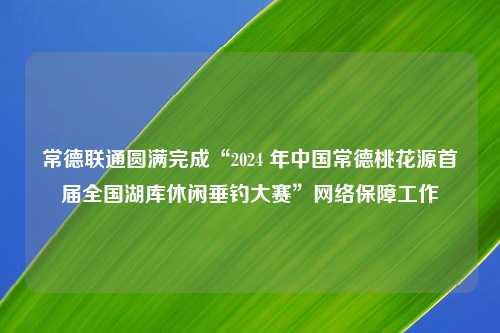 常德联通圆满完成“2024 年中国常德桃花源首届全国湖库休闲垂钓大赛”网络保障工作