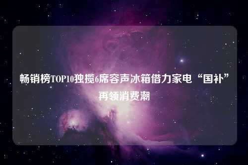 畅销榜TOP10独揽6席容声冰箱借力家电“国补”再领消费潮