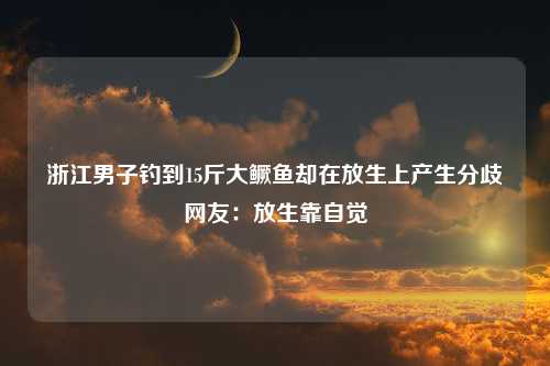 浙江男子钓到15斤大鳜鱼却在放生上产生分歧网友：放生靠自觉