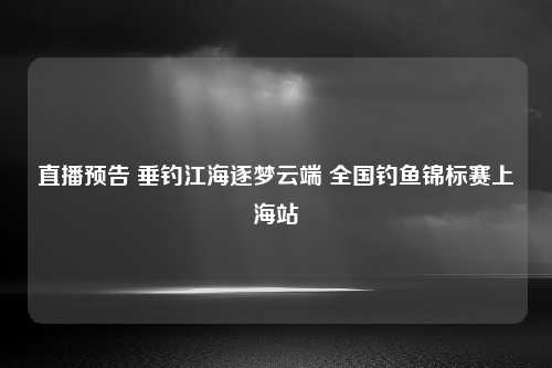 直播预告 垂钓江海逐梦云端 全国钓鱼锦标赛上海站