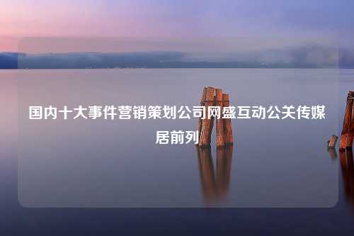 国内十大事件营销策划公司网盛互动公关传媒居前列