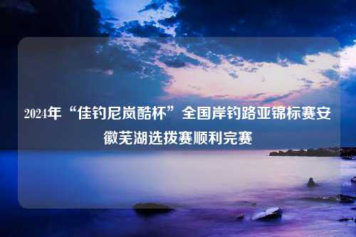 2024年“佳钓尼岚酷杯”全国岸钓路亚锦标赛安徽芜湖选拨赛顺利完赛