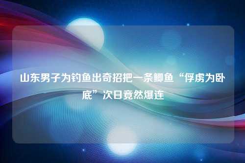 山东男子为钓鱼出奇招把一条鲫鱼“俘虏为卧底”次日竟然爆连