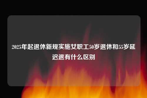 2025年起退休新规实施女职工50岁退休和55岁延迟退有什么区别