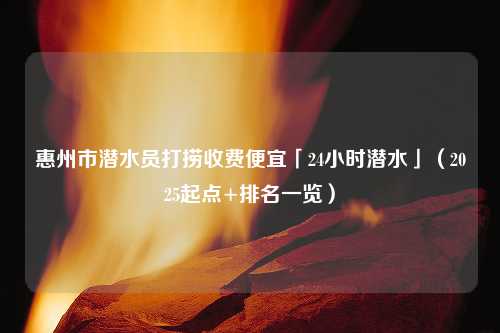 惠州市潜水员打捞收费便宜「24小时潜水」（2025起点+排名一览）