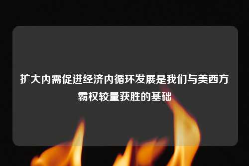 扩大内需促进经济内循环发展是我们与美西方霸权较量获胜的基础