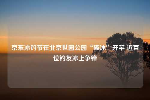 京东冰钓节在北京世园公园“破冰”开竿 近百位钓友冰上争锋