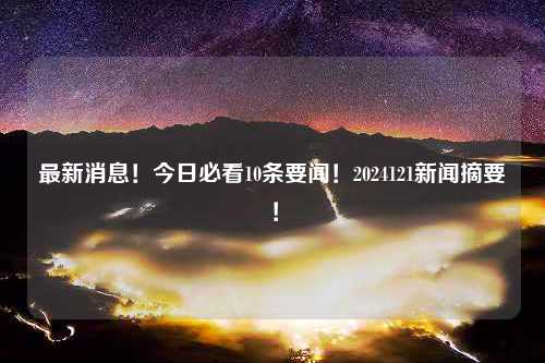 最新消息！今日必看10条要闻！2024121新闻摘要！