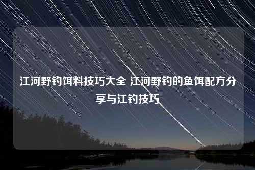 江河野钓饵料技巧大全 江河野钓的鱼饵配方分享与江钓技巧