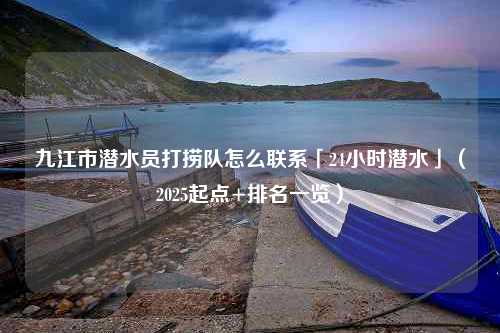 九江市潜水员打捞队怎么联系「24小时潜水」（2025起点+排名一览）