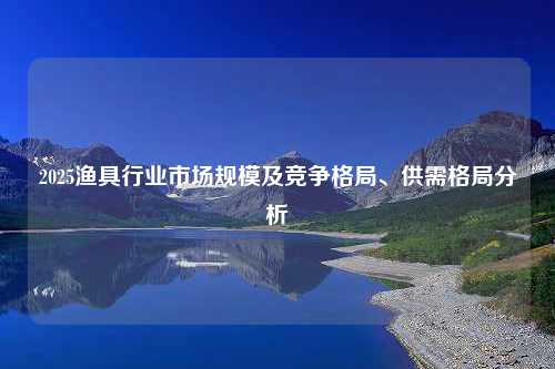 2025渔具行业市场规模及竞争格局、供需格局分析